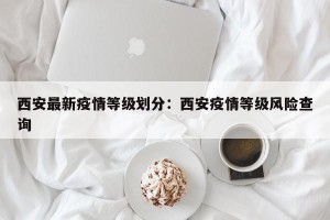 西安最新疫情等级划分：西安疫情等级风险查询