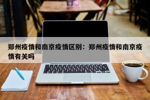 郑州疫情和南京疫情区别：郑州疫情和南京疫情有关吗