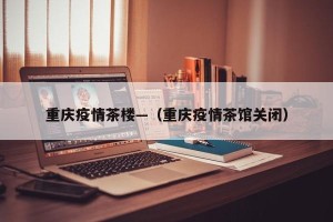 重庆疫情茶楼—（重庆疫情茶馆关闭）