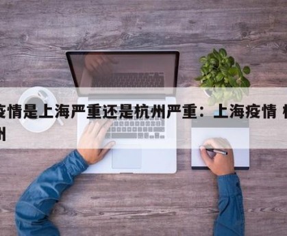 疫情是上海严重还是杭州严重：上海疫情 杭州