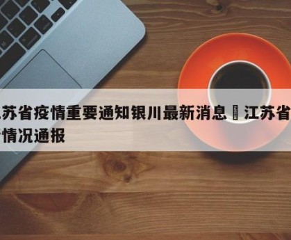 江苏省疫情重要通知银川最新消息›江苏省疫情情况通报