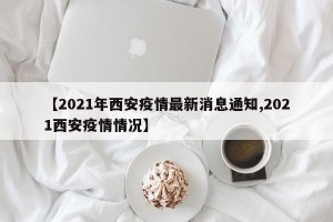 【2021年西安疫情最新消息通知,2021西安疫情情况】