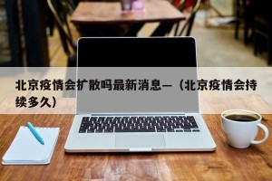 北京疫情会扩散吗最新消息—（北京疫情会持续多久）