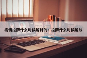 疫情拉萨什么时候解封的：拉萨什么时候解放