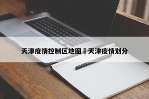 天津疫情控制区地图›天津疫情划分