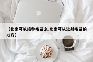 【北京可以接种疫苗么,北京可以注射疫苗的地方】