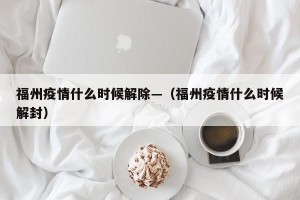 福州疫情什么时候解除—（福州疫情什么时候解封）
