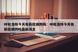 呼和浩特今天有新冠病例吗：呼和浩特今天有新冠病例吗最新消息