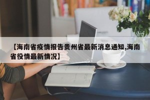 【海南省疫情报告贵州省最新消息通知,海南省役情最新情况】