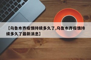 【乌鲁木齐疫情持续多久了,乌鲁木齐疫情持续多久了最新消息】