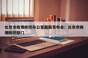 北京市疫情防控办公室最新发布会：北京市疫情防控部门