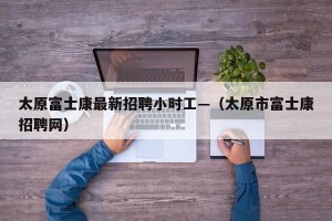 太原富士康最新招聘小时工—（太原市富士康招聘网）