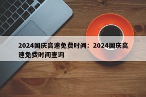 2024国庆高速免费时间：2024国庆高速免费时间查询