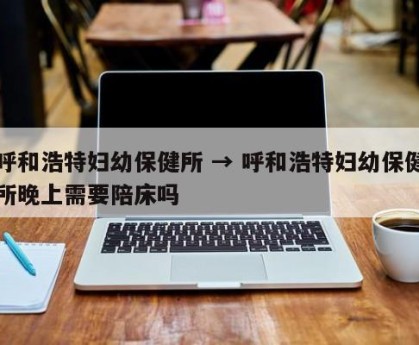 呼和浩特妇幼保健所 → 呼和浩特妇幼保健所晚上需要陪床吗