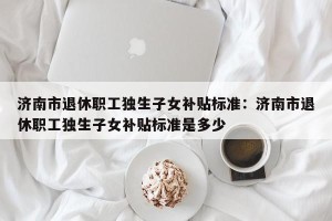 济南市退休职工独生子女补贴标准：济南市退休职工独生子女补贴标准是多少