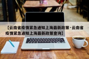 【云南省疫情紧急通知上海最新政策·云南省疫情紧急通知上海最新政策查询】