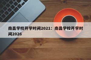 南昌学校开学时间2021：南昌学校开学时间2026