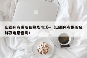 山西所有医院名称及电话—（山西所有医院名称及电话查询）