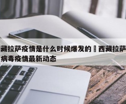 西藏拉萨疫情是什么时候爆发的›西藏拉萨新冠病毒疫情最新动态
