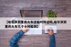 【哈尔滨到重庆火车还临时停运吗,哈尔滨到重庆火车几个小时能到】