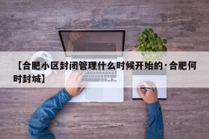 【合肥小区封闭管理什么时候开始的·合肥何时封城】