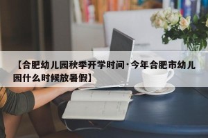 【合肥幼儿园秋季开学时间·今年合肥市幼儿园什么时候放暑假】