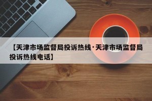 【天津市场监督局投诉热线·天津市场监督局投诉热线电话】