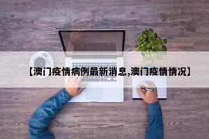 【澳门疫情病例最新消息,澳门疫情情况】