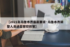 【2021年乌鲁木齐最新要求·乌鲁木齐调整人员进出管控政策】