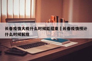 长春疫情大概什么时候能结束›长春疫情预计什么时候解除