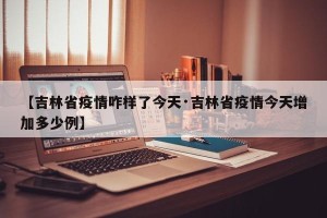 【吉林省疫情咋样了今天·吉林省疫情今天增加多少例】