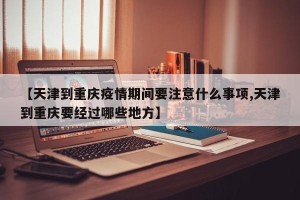 【天津到重庆疫情期间要注意什么事项,天津到重庆要经过哪些地方】