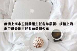 疫情上海市卫健委副主任名单最新：疫情上海市卫健委副主任名单最新公布