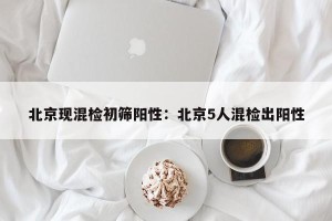 北京现混检初筛阳性：北京5人混检出阳性
