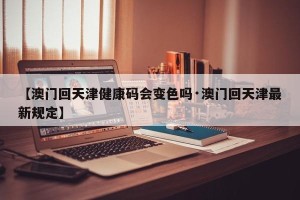 【澳门回天津健康码会变色吗·澳门回天津最新规定】