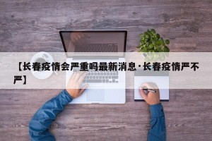 【长春疫情会严重吗最新消息·长春疫情严不严】