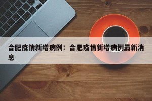 合肥疫情新增病例：合肥疫情新增病例最新消息