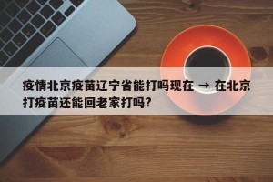 疫情北京疫苗辽宁省能打吗现在 → 在北京打疫苗还能回老家打吗?