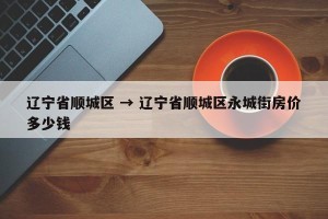 辽宁省顺城区 → 辽宁省顺城区永城街房价多少钱
