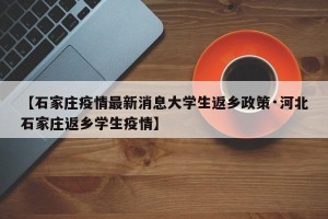 【石家庄疫情最新消息大学生返乡政策·河北石家庄返乡学生疫情】
