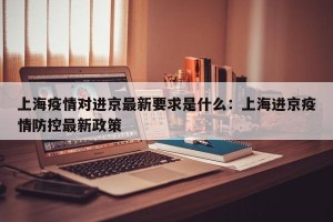上海疫情对进京最新要求是什么：上海进京疫情防控最新政策
