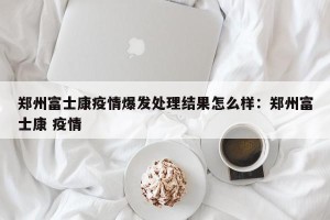 郑州富士康疫情爆发处理结果怎么样：郑州富士康 疫情