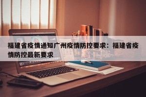 福建省疫情通知广州疫情防控要求：福建省疫情防控最新要求