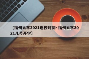 【福州大学2021返校时间·福州大学2021几号开学】