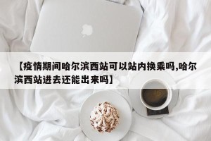 【疫情期间哈尔滨西站可以站内换乘吗,哈尔滨西站进去还能出来吗】
