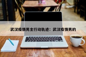 武汉疫情男主行动轨迹：武汉疫情男的