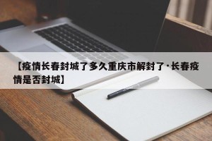 【疫情长春封城了多久重庆市解封了·长春疫情是否封城】