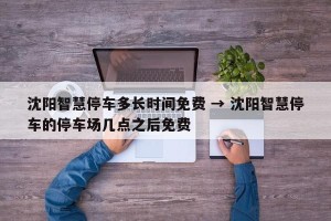 沈阳智慧停车多长时间免费 → 沈阳智慧停车的停车场几点之后免费