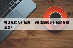 天津年底会封城吗—（天津年底会封城吗最新消息）