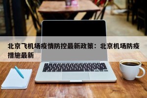 北京飞机场疫情防控最新政策：北京机场防疫措施最新